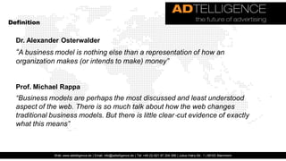 Definition


  Dr. Alexander Osterwalder
  “A business model is nothing else than a representation of how an
  organization makes (or intends to make) money”


  Prof. Michael Rappa
  “Business models are perhaps the most discussed and least understood
  aspect of the web. There is so much talk about how the web changes
  traditional business models. But there is little clear ‐cut evidence of exactly
  what this means”



               Web: www.adtelligence.de | Email: info@adtelligence.de | Tel: +49 (0) 621 87 204 066 | Julius-Hatry-Str. 1 | 68163 Mannheim
 