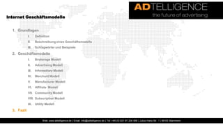 Internet Geschäftsmodelle


  1. Grundlagen
             I.     Definition
             II.    Beschreibung eines Geschäftsmodells
             III.   Schlagwörter und Beispiele

  2. Geschäftsmodelle
             I.     Brokerage Modell
             II.    Advertising Modell
             III.   Infomediary Modell
             IV.    Merchant Modell
             V.     Manufacturer Modell
             VI.    Affiliate Modell
             VII. Community Modell
             VIII. Subscription Modell
             IX.    Utility Modell

  3. Fazit

                         Web: www.adtelligence.de | Email: info@adtelligence.de | Tel: +49 (0) 621 87 204 066 | Julius-Hatry-Str. 1 | 68163 Mannheim
 