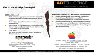 Was ist die richtige Strategie?


  B2C Geschäftsmodell                                                                         Klassisches „Pay as you go“, „Pay per Unit“ Geschäftsmodell
  ■    Durch den Vorsprung gegenüber traditionellen Buchhändlern                              ■    Früherer Nischenanbieter (Einfachheit statt Kompatibilität)
       konnte ein Preisvorteil zur Marktanteilsgewinnung genutzt                                   hat durch raschen Markteintritt in fremde Märkte
       werden                                                                                      Synergieeffekte mit klassischer Produktpalette geschaffen
  ■    Heute wird das Geschäftsmodell immer wieder                                            ■    Innovationsvorsprung bei der Digitalisierung ermöglichte den
       weiterentwickelt                                                                            Technologietransfer von der Computer- in die Musikindustrie
  ■    Online Händler zur Handelsplattform, zum Händler digitaler                             ■    Kernkompetenz bleibt Nischenprodukt im Premium-Segment
       Güter und dazu viele Synergien (Reichweite, Gebühren durch                                   Qualitätsführerschaft
       3., Anlaufstelle für alle Bedürfnisse
  ■    Cross Selling
       „Der Schuh zum Lied“, „Kochbuch zu den Fischstäbchen“,
       „Foto zum Urlaub“




                                                                                                     Großer Erfolg mit geschlossenem System
          Großer Erfolg mit der offenen                                                                         iTunes, iPod, iMac
        Plattform Massenmarkt und „Long                                                            Große Erfolge durch „Vendor Lock-In“ Effekte
            Tail“ Marktnischen werden                                                                und Quersubventionierung  ähnlich der
                    abgedeckt                                                                           Microsoft Strategie der 90er Jahre
                      Web: www.adtelligence.de | Email: info@adtelligence.de | Tel: +49 (0) 621 87 204 066 | Julius-Hatry-Str. 1 | 68163 Mannheim
 