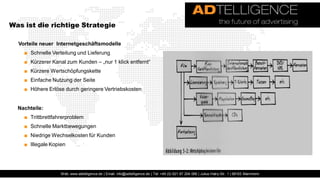 Was ist die richtige Strategie

  Vorteile neuer Internetgeschäftsmodelle
    ■ Schnelle Verteilung und Lieferung
    ■ Kürzerer Kanal zum Kunden – „nur 1 klick entfernt“
    ■ Kürzere Wertschöpfungskette
    ■ Einfache Nutzung der Seite
    ■ Höhere Erlöse durch geringere Vertriebskosten


  Nachteile:
    ■ Trittbrettfahrerproblem
    ■ Schnelle Marktbewegungen
    ■ Niedrige Wechselkosten für Kunden
    ■ Illegale Kopien




                   Web: www.adtelligence.de | Email: info@adtelligence.de | Tel: +49 (0) 621 87 204 066 | Julius-Hatry-Str. 1 | 68163 Mannheim
 