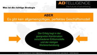 Was ist die richtige Strategie


                              ABER
    Es gibt kein allgemeingültiges, perfektes Geschäftsmodell



                                                 Der Erfolg liegt in der
                                                geeigneten Kombination
                                              verschiedener Erlösmodelle
                                                    und der stetigen
                                                  Weiterentwicklung


              Web: www.adtelligence.de | Email: info@adtelligence.de | Tel: +49 (0) 621 87 204 066 | Julius-Hatry-Str. 1 | 68163 Mannheim
 