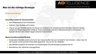 Was ist die richtige Strategie

  Unterscheidung


  Geschäftsmodelle für Nischenmärkte
    ■ kein Wettbewerb auf der Preisebene
    ■ Vielmehr über Qualität und Funktion
    ■ „Pay as you go“ Modelle werden auf Dauer von Anbietern mit werbefinanzierten Modellen attackiert werden
      sobald eine Kostendegression erfolgt ist Premiumstrategie wird durch Massenproduktion untergraben – im
      digitalen Bereich sehr kritisch wegen einfacher Kopierbarkeit


  Massenmarktkompatible Modelle
    ■ Subskription-Modelle werden erst durch den massenhaften Konsum rentabel für den Anbieter - haben aber für
      den Kunden einen enormen Preisvorteil gegenüber „Pay as You Go“ Modellen
    ■ Abo-Modell ermöglicht die höchsten und beständigsten Einnahmen/gerne gesehen bei VC
    ■ Monatliches Abo, jährliche Lizenzgebühren

                  Web: www.adtelligence.de | Email: info@adtelligence.de | Tel: +49 (0) 621 87 204 066 | Julius-Hatry-Str. 1 | 68163 Mannheim
 