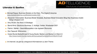 Literatur & Quellen

  ■ Michael Rappa: Business Models on the Web., The Digital Enterprise
    www.digitalenterprise.org/Models/models.html
  ■ Alexander Osterwalder: Business Model Template, Business Model Innovation Blog http://business-model-
      design.blogspot.com
  ■ Amy Shuen: Die Web 2.0 Strategie
  ■ Bernd Wirtz: Electronic Business. 2. Auflage, Gabler, Wiesbaden 2001
  ■ Patrick Stähler - Geschäftsmodelle in der digitalen Ökonomie
  ■ Don Tapscott: Wikinomics
  ■ Hubert Burda Media/Ernest & Young Studie: Medien und Marken im Web 2.0
     http://www.hubert-burda-media.de/hps/upload/hxmedia/hbmi/HByK41lf.pdf


  ■ Im Internet!, da gibt es unbegrenzt Informationen zu dem Thema




                   Web: www.adtelligence.de | Email: info@adtelligence.de | Tel: +49 (0) 621 87 204 066 | Julius-Hatry-Str. 1 | 68163 Mannheim
 