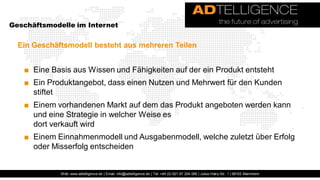Geschäftsmodelle im Internet


  Ein Geschäftsmodell besteht aus mehreren Teilen


   ■ Eine Basis aus Wissen und Fähigkeiten auf der ein Produkt entsteht
   ■ Ein Produktangebot, dass einen Nutzen und Mehrwert für den Kunden
     stiftet
   ■ Einem vorhandenen Markt auf dem das Produkt angeboten werden kann
     und eine Strategie in welcher Weise es
     dort verkauft wird
   ■ Einem Einnahmenmodell und Ausgabenmodell, welche zuletzt über Erfolg
     oder Misserfolg entscheiden


             Web: www.adtelligence.de | Email: info@adtelligence.de | Tel: +49 (0) 621 87 204 066 | Julius-Hatry-Str. 1 | 68163 Mannheim
 
