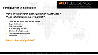Schlagwörter und Beispiele

  Worin unterscheiden sich Ryanair und Lufthansa?
  Wieso ist Starbucks so erfolgreich?
  ■   Give ´em the Razor, sell ´em the blades
  ■   Superdistribution
  ■   B2B Plattformen
  ■   A la carte, pay per unit
  ■   Clicks & Bricks (Mortar)
  ■   Cutting out the middleman
  ■   Freemium

  Alles schon mal gehört?




                  Web: www.adtelligence.de | Email: info@adtelligence.de | Tel: +49 (0) 621 87 204 066 | Julius-Hatry-Str. 1 | 68163 Mannheim
 