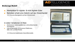 Brokerage Modell


  ■ Marktplätze für digitale & nicht digitale Güter
  ■ Betreiber erhebt eine Gebühr auf den Warenhandel
       Wie eine Standgebühr auf dem Wochenmarkt




  in vielen Variationen im Netz
  ■   Distributoren, Auktionsplattformen, online Aktienhandel,
      Suchagenten
  ■   Internet Marktplatz, E-Commerce Plattformen,
      B2B, C2C und B2C Portale

       Eines der bewährtesten Geschäftsmodelle




                   Web: www.adtelligence.de | Email: info@adtelligence.de | Tel: +49 (0) 621 87 204 066 | Julius-Hatry-Str. 1 | 68163 Mannheim
 