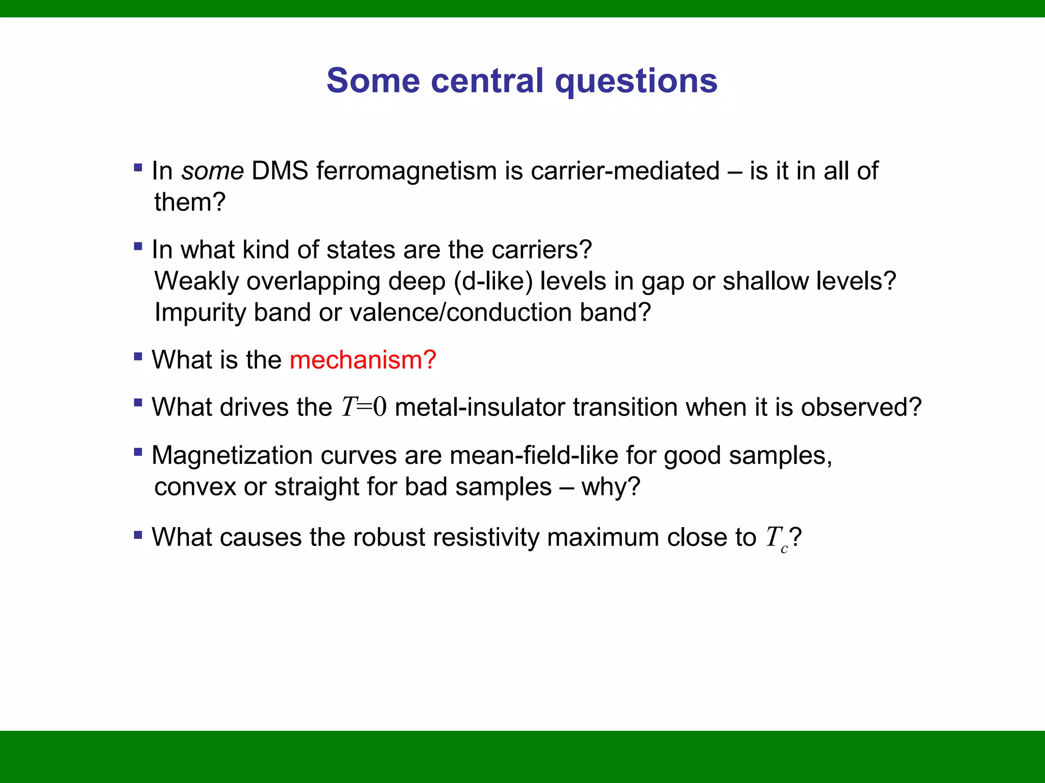 Some central questions
 In some DMS ferromagnetism is carrier-mediated – is it in all of
them?
 In what kind of states are the carriers?
Weakly overlapping deep (d-like) levels in gap or shallow levels?
Impurity band or valence/conduction band?
 What is the mechanism?
 What drives the T=0 metal-insulator transition when it is observed?
 Magnetization curves are mean-field-like for good samples,
convex or straight for bad samples – why?
 What causes the robust resistivity maximum close to Tc?
 