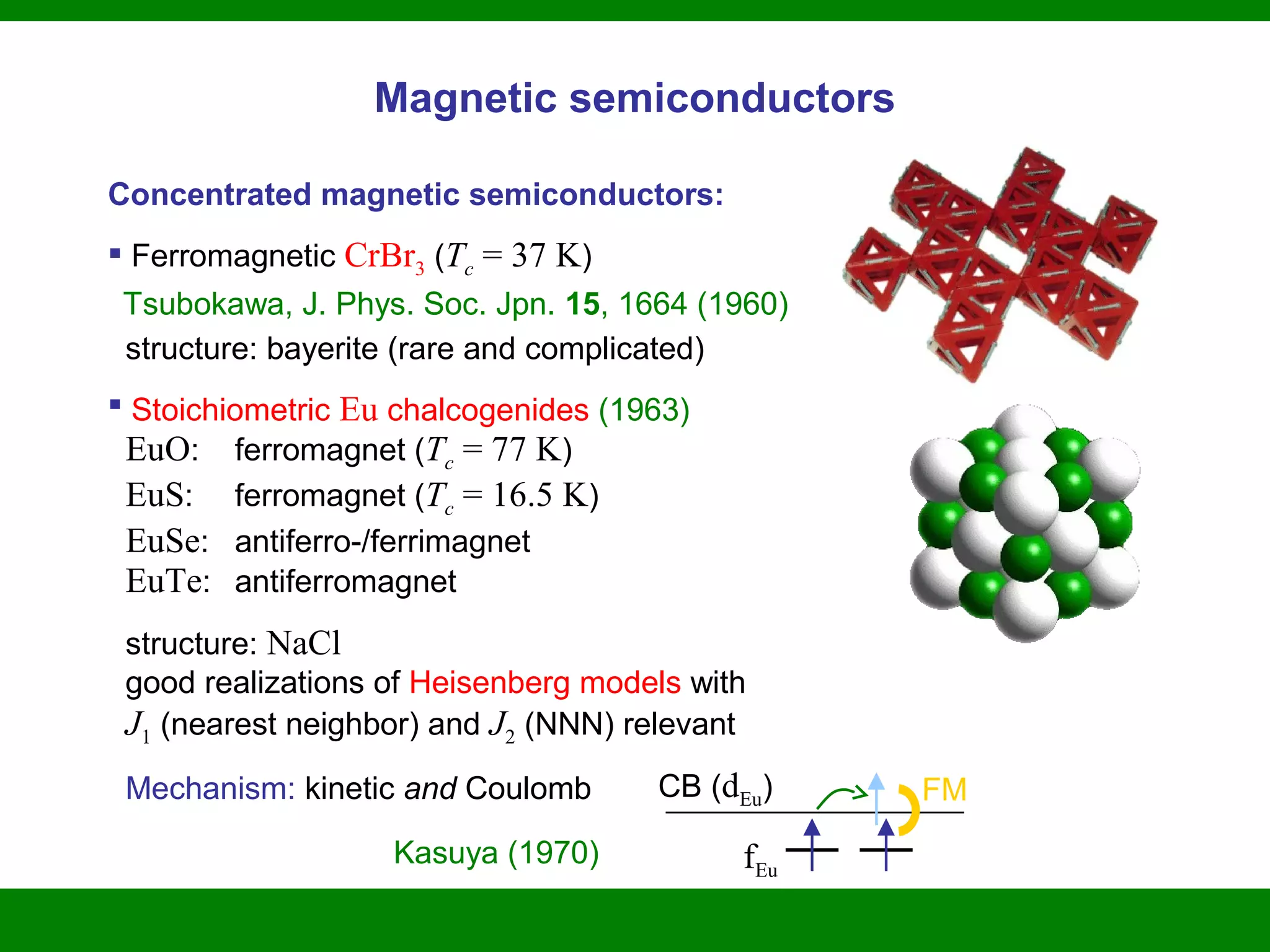 Magnetic semiconductors
Concentrated magnetic semiconductors:
 Ferromagnetic CrBr3 (Tc = 37 K)
Tsubokawa, J. Phys. Soc. Jpn. 15, 1664 (1960)
structure: bayerite (rare and complicated)
 Stoichiometric Eu chalcogenides (1963)
EuO: ferromagnet (Tc = 77 K)
EuS: ferromagnet (Tc = 16.5 K)
EuSe: antiferro-/ferrimagnet
EuTe: antiferromagnet
structure: NaCl
good realizations of Heisenberg models with
J1 (nearest neighbor) and J2 (NNN) relevant
Mechanism: kinetic and Coulomb
Kasuya (1970)
CB (dEu)
fEu
FM
 