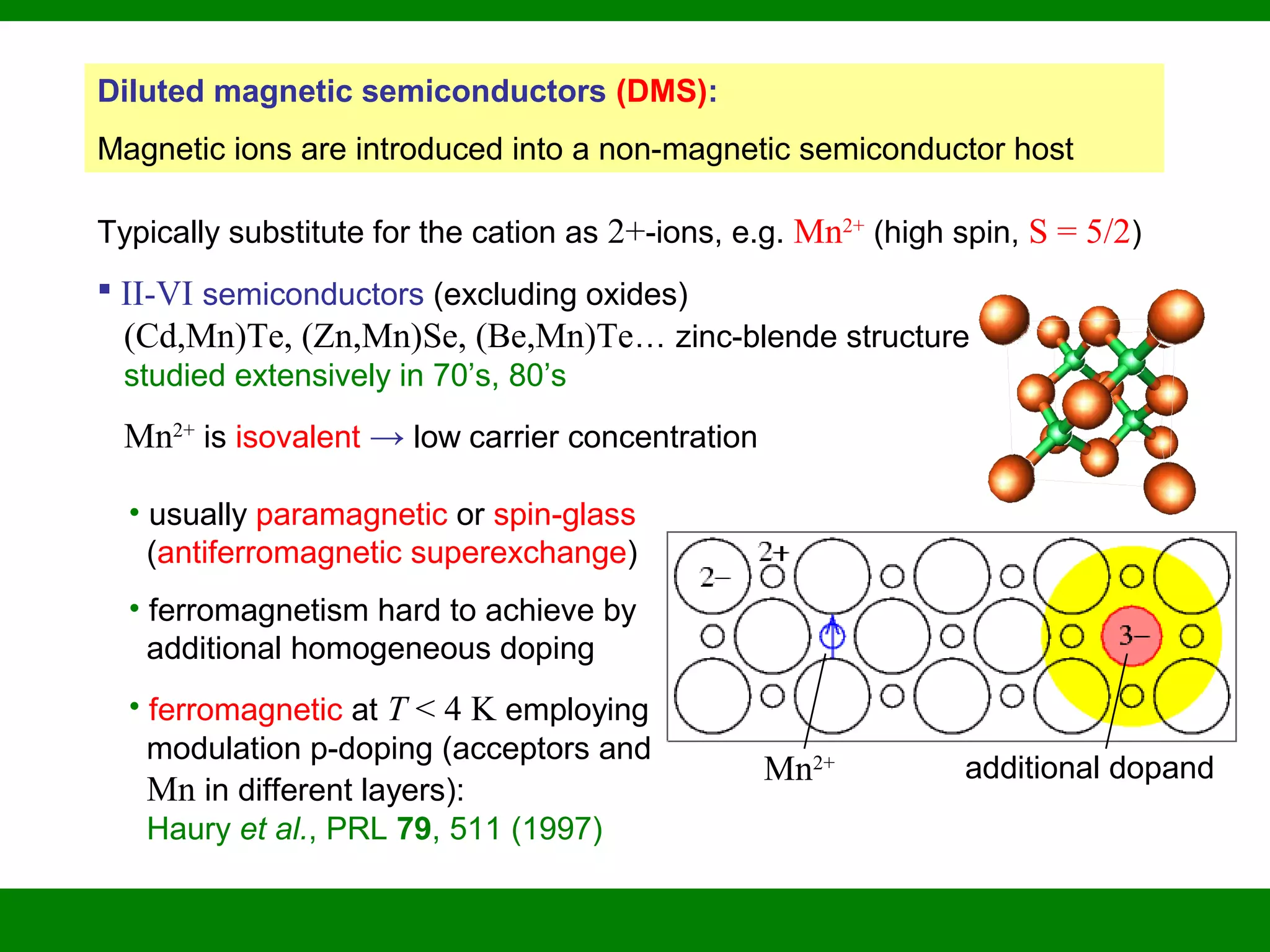 Diluted magnetic semiconductors (DMS):
Magnetic ions are introduced into a non-magnetic semiconductor host
Typically substitute for the cation as 2+-ions, e.g. Mn2+
(high spin, S = 5/2)
 II-VI semiconductors (excluding oxides)
(Cd,Mn)Te, (Zn,Mn)Se, (Be,Mn)Te… zinc-blende structure
studied extensively in 70’s, 80’s
Mn2+
is isovalent → low carrier concentration
• usually paramagnetic or spin-glass
(antiferromagnetic superexchange)
• ferromagnetism hard to achieve by
additional homogeneous doping
• ferromagnetic at T < 4 K employing
modulation p-doping (acceptors and
Mn in different layers):
Haury et al., PRL 79, 511 (1997)
Mn2+ additional dopand
 