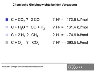 Chemische Gleichgewichte bei der Vergasung




  < C + CO2 ? 2 CO                                  ? Ho = 172.6 kJ/mol

  < C + H2O ? CO + H2                               ? Ho = 131.4 kJ/mol

  < C + 2 H2 ? CH4                                  ? Ho = - 74.9 kJ/mol

  < C + O2 ? CO2                                    ? Ho = - 393.5 kJ/mol




Institut für Energie- und Umweltverfahrenstechnik
 
