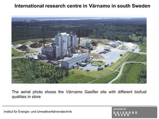 International research centre in Värnamo in south Sweden




     The aerial photo shows the Värnamo Gasifier site with different biofuel
     qualities in store


Institut für Energie- und Umweltverfahrenstechnik
 