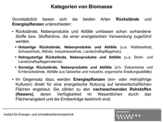 Kategorien von Biomasse

     Grundsätzlich lassen sich die                  beiden   Arten   Rückstände     und
     Energiepflanzen unterschieden:
     • Rückstände, Nebenprodukte und Abfälle umfassen schon vorhandene
       Stoffe bzw. Stoffströme, die einer energetischen Verwendung zuge führt
       werden.
       § Holzartige Rückstände, Nebenprodukte und Abfälle (u.a. Waldrestholz,
         Schwachholz, Altholz, Industrierestholz, Landschaftspflegeholz).
       § Halmgutartige Rückstände, Nebenprodukte und Abfälle (u.a. Stroh- und
         Landschaftspflegematerial).
       § Sonstige Rückstände, Nebenprodukte und Abfälle (d.h. Exkremente und
         Ernterückstände, Abfälle aus Gewerbe und Industrie, organische Siedlungsabfälle)

     • Im Gegensatz dazu werden Energiepflanzen (ein- oder mehrjährige
       Kulturen) direkt für eine energetische Nutzung auf landwirtschaftlichen
       Flächen angebaut. Sie zählen zu den nachwachsenden Rohstoffen
       (Nawaro), deren Verfügbarkeit im Wesentlichen durch das
       Flächenangebot und die Ernteerträge bestimmt sind.


Institut für Energie- und Umweltverfahrenstechnik
 