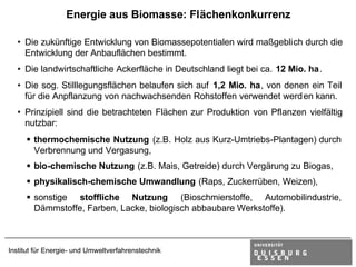Energie aus Biomasse: Flächenkonkurrenz

  • Die zukünftige Entwicklung von Biomassepotentialen wird maßgeblich durch die
    Entwicklung der Anbauflächen bestimmt.
  • Die landwirtschaftliche Ackerfläche in Deutschland liegt bei ca. 12 Mio. ha.
  • Die sog. Stilllegungsflächen belaufen sich auf 1,2 Mio. ha, von denen ein Teil
    für die Anpflanzung von nachwachsenden Rohstoffen verwendet werd en kann.
  • Prinzipiell sind die betrachteten Flächen zur Produktion von Pflanzen vielfältig
    nutzbar:
     § thermochemische Nutzung (z.B. Holz aus Kurz-Umtriebs-Plantagen) durch
       Verbrennung und Vergasung,
     § bio-chemische Nutzung (z.B. Mais, Getreide) durch Vergärung zu Biogas,
     § physikalisch-chemische Umwandlung (Raps, Zuckerrüben, Weizen),
     § sonstige stoffliche Nutzung (Bioschmierstoffe, Automobilindustrie,
       Dämmstoffe, Farben, Lacke, biologisch abbaubare Werkstoffe).



Institut für Energie- und Umweltverfahrenstechnik
 