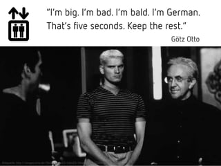 “I’m big. I’m bad. I’m bald. I’m German.
That’s five seconds. Keep the rest.”
Götz Otto
Bildquelle: http://images.kino.de/flbilder/max03/mbiz03/mbiz30/z0330288/b640x600.jpg
 