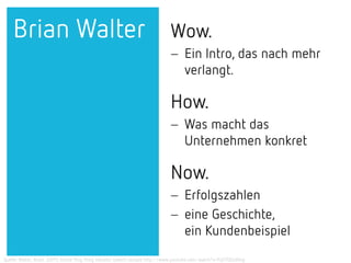 Wow.
− Ein Intro, das nach mehr
verlangt.
How.
− Was macht das
Unternehmen konkret
Now.
− Erfolgszahlen
− eine Geschichte,
ein Kundenbeispiel
Brian Walter
Quelle: Walter, Brain. (2011) Verbal Ping Pong elevator speech sample http://www.youtube.com/watch?v=FqS7OEzd0ng
 