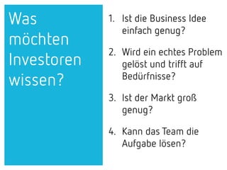 1. Ist die Business Idee
einfach genug?
2. Wird ein echtes Problem
gelöst und trifft auf
Bedürfnisse?
3. Ist der Markt groß
genug?
4. Kann das Team die
Aufgabe lösen?
Was
möchten
Investoren
wissen?
 