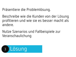Lösung3
Präsentiere die Problemlösung.
Beschreibe wie die Kunden von der Lösung
profitieren und wie sie es besser macht als
andere.
Nutze Szenarios und Fallbeispiele zur
Veranschaulichung
 