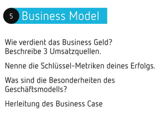Business Model5
Wie verdient das Business Geld?
Beschreibe 3 Umsatzquellen.
Nenne die Schlüssel-Metriken deines Erfolgs.
Was sind die Besonderheiten des
Geschäftsmodells?
Herleitung des Business Case
 