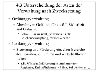 4.3 Unterscheidung der Arten der
    Verwaltung nach Zwecksetzung
• Ordnungsverwaltung
  – Abwehr von Gefahren für die öff. Sicherheit
    und Ordnung
     • Polizei, Bauaufsicht, Gewerbeaufsicht,
       Seuchenbekämpfung, Straßenverkehr
• Lenkungsverwaltung
  – Steuerung und Förderung einzelner Bereiche
    des sozialen, kulturellen und wirtschaftlichen
    Lebens
     • z.B. Wirtschaftsförderung in strukturarmen
       Regionen, Kulturförderung > Pläne, Subventionen   10
 