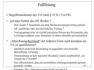 Falllösung

I. Begriffsmerkmale des VA nach § 35 S.1 VwVfG
• auf dem Gebiet des öff. Rechts ?
   – Hier macht T Ansprüche aus dem Stromversorgungsvertrag geltend
   – öff.-rechtlicher oder privatrechtlicher Vertrag ?
   – Vertragspartner hier als GmbH juristische Person des Privatrechts; das
     Leistungsverhältnis zum Abnehmer ist daher ebenfalls privatrechtlich

• „Abrechnungsbescheid“ der äußeren Form nach trotzdem als
  VA zu qualifizieren?
   – Inhaltlich-materielle Beurteilung ist gegenüber rein formeller
     Betrachtung vorrangig
   – Stromrechung ist kein typischer Bescheid, zudem ausdrücklich „im
     Namen der V-GmbH“
   – hier offensichtlich, dass privatrechtliche Zahlungsansprüche geltend
     gemacht werden                                                    100
 