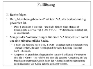 Falllösung

II. Rechtsfolgen
• Der „Abrechnungsbescheid“ ist kein VA, der bestandskräftig
    geworden ist.
   – Dass T erst nach 6 Wochen - und nicht binnen eines Monats ab
     Bekanntgabe des VA (vgl. § 70 I VwGO) - Widerspruch eingelegt hat,
     ist unschädlich.
• Mangels der Voraussetzungen für einen VA handelt sich somit
  um eine privatrechtliche Sache.
   – T kann die Zahlung nach § 812 I BGB - ungerechtfertigte Bereicherung
     - zurückfordern, da kein Rechtsgrund für seine Leistung (falscher
     Tarif !) bestand.
   – Anspruch ist grundsätzlich gegen den von der Stadtkasse Vertretenen -
     also die V-GmbH - zu richten. Da aber die gesamte Abrechung auf die
     Stadtkasse übertragen wurde, kann der Anspruch auf Rückerstattung
     auch gegenüber der Kasse geltend gemacht werden.                  101
 
