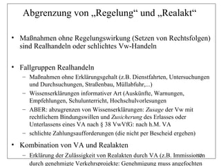 Abgrenzung von „Regelung“ und „Realakt“

• Maßnahmen ohne Regelungswirkung (Setzen von Rechtsfolgen)
  sind Realhandeln oder schlichtes Vw-Handeln

• Fallgruppen Realhandeln
   – Maßnahmen ohne Erklärungsgehalt (z.B. Dienstfahrten, Untersuchungen
     und Durchsuchungen, Straßenbau, Müllabfuhr,...)
   – Wissenserklärungen informativer Art (Auskünfte, Warnungen,
     Empfehlungen, Schulunterricht, Hochschulvorlesungen
   – ABER: abzugrenzen von Wissenserklärungen: Zusage der Vw mit
     rechtlichem Bindungswillen und Zusicherung des Erlasses oder
     Unterlassens eines VA nach § 38 VwVfG: nach h.M. VA
   – schlichte Zahlungsaufforderungen (die nicht per Bescheid ergehen)
• Kombination von VA und Realakten
   – Erklärung der Zulässigkeit von Realakten durch VA (z.B. Immissionen
                                                                     103

     durch genehmigte Verkehrsprojekte: Genehmigung muss angefochten
 