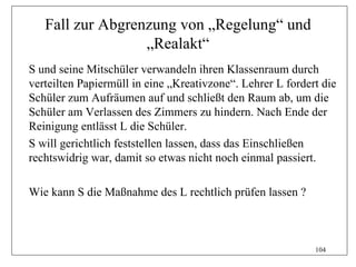 Fall zur Abgrenzung von „Regelung“ und
                  „Realakt“
S und seine Mitschüler verwandeln ihren Klassenraum durch
verteilten Papiermüll in eine „Kreativzone“. Lehrer L fordert die
Schüler zum Aufräumen auf und schließt den Raum ab, um die
Schüler am Verlassen des Zimmers zu hindern. Nach Ende der
Reinigung entlässt L die Schüler.
S will gerichtlich feststellen lassen, dass das Einschließen
rechtswidrig war, damit so etwas nicht noch einmal passiert.

Wie kann S die Maßnahme des L rechtlich prüfen lassen ?



                                                            104
 
