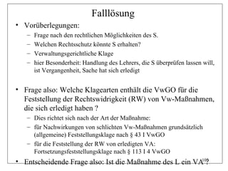Falllösung
• Vorüberlegungen:
   –   Frage nach den rechtlichen Möglichkeiten des S.
   –   Welchen Rechtsschutz könnte S erhalten?
   –   Verwaltungsgerichtliche Klage
   –   hier Besonderheit: Handlung des Lehrers, die S überprüfen lassen will,
       ist Vergangenheit, Sache hat sich erledigt


• Frage also: Welche Klagearten enthält die VwGO für die
  Feststellung der Rechtswidrigkeit (RW) von Vw-Maßnahmen,
  die sich erledigt haben ?
   – Dies richtet sich nach der Art der Maßnahme:
   – für Nachwirkungen von schlichten Vw-Maßnahmen grundsätzlich
     (allgemeine) Feststellungsklage nach § 43 I VwGO
   – für die Feststellung der RW von erledigten VA:
     Fortsetzungsfeststellungsklage nach § 113 I 4 VwGO
• Entscheidende Frage also: Ist die Maßnahme des L ein VA ?
                                                         105
 