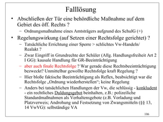 Falllösung
• Abschließen der Tür eine behördliche Maßnahme auf dem
  Gebiet des öff. Rechts ?
   – Ordnungsmaßnahme eines Amtsträgers aufgrund des SchulG (+)
• Regelungswirkung (auf Setzen einer Rechtsfolge gerichtet) ?
   – Tatsächliche Errichtung einer Sperre > schlichtes Vw-Handeln/
     Realakt ?
   – Zwar Eingriff in Grundrechte der Schüler (Allg. Handlungsfreiheit Art 2
     I GG): kausale Handlung für GR-Beeinträchtigung
   – aber auch finale Rechtsfolge ? War gerade diese Rechtsbeeinträchtigung
     bezweckt? Unmittelbar gewollte Rechtsfolge kraft Regelung ?
   – Hier bloße faktische Beeinträchtigung als Reflex, beabsichtigt war die
     Rechtsfolge „Ordnung wiederherstellen“; keine Regelung
   – Anders bei tatsächlichen Handlungen der Vw, die schlüssig - konkludent
     - ein rechtliches Duldungsgebot beinhalten, z.B.: polizeiliche
     Standardmaßnahmen als Verhaltensgebote (z.B. Vorladung und
     Platzverweis; Androhung und Festsetzung von Zwangsmitteln (§§ 13,
     14 VwVG): selbständige VA
                                                                     106
 