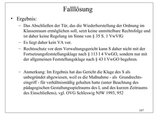 Falllösung
• Ergebnis:
   – Das Abschließen der Tür, das die Wiederherstellung der Ordnung im
     Klassenraum ermöglichen soll, setzt keine unmittelbare Rechtsfolge und
     ist daher keine Regelung im Sinne von § 35 S. 1 VwVfG
   – Es liegt daher kein VA vor.
   – Rechtsschutz vor dem Verwaltungsgericht kann S daher nicht mit der
     Fortsetzungsfeststellungsklage nach § 113 I 4 VwGO, sondern nur mit
     der allgemeinen Feststellungsklage nach § 43 I VwGO begehren.

   – Anmerkung: Im Ergebnis hat das Gericht die Klage des S als
     unbegründet abgewiesen, weil es die Maßnahme - als Grundrechts-
     eingriff - für verhältnismäßig gehalten hatte (unter Beachtung des
     pädagogischen Gestaltungsspielraums des L und des kurzen Zeitraums
     des Einschließens), vgl. OVG Schleswig NJW 1993, 952


                                                                    107
 