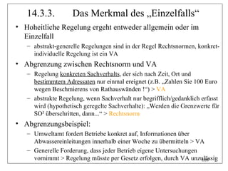 14.3.3.          Das Merkmal des „Einzelfalls“
• Hoheitliche Regelung ergeht entweder allgemein oder im
  Einzelfall
   – abstrakt-generelle Regelungen sind in der Regel Rechtsnormen, konkret-
     individuelle Regelung ist ein VA
• Abgrenzung zwischen Rechtsnorm und VA
   – Regelung konkreten Sachverhalts, der sich nach Zeit, Ort und
     bestimmtem Adressaten nur einmal ereignet (z.B. „Zahlen Sie 100 Euro
     wegen Beschmierens von Rathauswänden !“) > VA
   – abstrakte Regelung, wenn Sachverhalt nur begrifflich/gedanklich erfasst
     wird (hypothetisch geregelte Sachverhalte): „Werden die Grenzwerte für
     SO² überschritten, dann...“ > Rechtsnorm
• Abgrenzungsbeispiel:
   – Umweltamt fordert Betriebe konkret auf, Informationen über
     Abwassereinleitungen innerhalb einer Woche zu übermitteln > VA
   – Generelle Forderung, dass jeder Betrieb eigene Untersuchungen
     vornimmt > Regelung müsste per Gesetz erfolgen, durch VA unzulässig
                                                                   109
 
