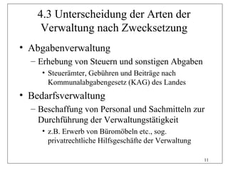 4.3 Unterscheidung der Arten der
     Verwaltung nach Zwecksetzung
• Abgabenverwaltung
  – Erhebung von Steuern und sonstigen Abgaben
     • Steuerämter, Gebühren und Beiträge nach
       Kommunalabgabengesetz (KAG) des Landes
• Bedarfsverwaltung
  – Beschaffung von Personal und Sachmitteln zur
    Durchführung der Verwaltungstätigkeit
     • z.B. Erwerb von Büromöbeln etc., sog.
       privatrechtliche Hilfsgeschäfte der Verwaltung

                                                        11
 