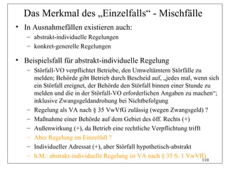 Das Merkmal des „Einzelfalls“ - Mischfälle
• In Ausnahmefällen existieren auch:
   – abstrakt-individuelle Regelungen
   – konkret-generelle Regelungen

• Beispielsfall für abstrakt-individuelle Regelung
   – Störfall-VO verpflichtet Betriebe, den Umweltämtern Störfälle zu
     melden; Behörde gibt Betrieb durch Bescheid auf, „jedes mal, wenn sich
     ein Störfall ereignet, der Behörde den Störfall binnen einer Stunde zu
     melden und die in der Störfall-VO erforderlichen Angaben zu machen“;
     inklusive Zwangsgeldandrohung bei Nichtbefolgung
   – Regelung als VA nach § 35 VwVfG zulässig (wegen Zwangsgeld) ?
   – Maßnahme einer Behörde auf dem Gebiet des öff. Rechts (+)
   – Außenwirkung (+), da Betrieb eine rechtliche Verpflichtung trifft
   – Aber Regelung im Einzelfall ?
   – Individueller Adressat (+), aber Störfall hypothetisch-abstrakt
   – h.M.: abstrakt-individuelle Regelung ist VA nach § 35 S. 1 VwVfG
                                                                    110
 