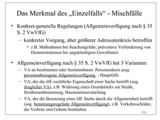 Das Merkmal des „Einzelfalls“ - Mischfälle
• Konkret-generelle Regelungen (Allgemeinverfügung nach § 35
  S. 2 VwVfG)
   – konkreter Vorgang, aber größerer Adressatenkreis betroffen
       • z.B. Maßnahmen bei Seuchengefahr; präventive Verhinderung von
         Demonstrationen bei angekündigten Gewalttaten

• Allgemeinverfügung nach § 35 S. 2 VwVfG hat 3 Varianten:
   – VA an bestimmten oder bestimmbaren Personenkreis (sog.
     personenbezogene Allgemeinverfügung - Hauptfall)
   – VA, der die öff.-rechtliche Eigenschaft einer Sache betrifft (sog.
     dinglicher VA), z.B. Widmung eines Grundstücks zur Straße,
     Straßenumbenennung, Hausnummerzuteilung
   – VA, der die Benutzung einer öff. Sache durch die Allgemeinheit betrifft
     (sog. benutzungsregelnde Allgemeinverfügung), z.B. Verkehrsschilder,
     die Verbote und Gebote beinhalten
                                                                      111
 