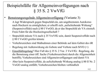Beispielsfälle für Allgemeinverfügungen nach
                 § 35 S. 2 VwVfG
• Benutzungsregelnde Allgemeinverfügung (Variante 3)
       A legt Widerspruch gegen Stopschild ein, um ungebremsten Autokorso
       nach Hochzeit zu ermöglichen; er erhofft sich „aufschiebende Wirkung“
       (Suspensiveffekt) nach § 80 I VwGO, da er das Stopschild als VA einstuft.
       Freie Fahrt für die Hochzeitsgesellschaft ?
   –   Stopschild müsste VA nach § 35 VwVfG sein, damit Suspensiveffekt nach
       § 80 I VwGO greifen könnte
   –   Verkehrszeichen sind Maßnahmen einer Behörde auf dem Gebiet des öR
   –   Regelung mit Außenwirkung als Gebote und Verbote nach StVO (+)
   –   Einzelfallregelung? Hier Fall des § 35 S. 2 Var. 3 VwVfG: Regelung, die
       die Benutzung einer öff. Sache (Verkehrszeichen) durch die Allgemeinheit
       betrifft); Verkehrszeichen sind Allgemeinverfügungen und damit VA
   –   Aber kein Suspensiveffekt, da aufschiebende Wirkung analog § 80 II Nr. 2
       VwGO analog entfällt; Verkehrszeichen bleiben verbindlich
                                                                         112
 