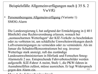 Beispielsfälle Allgemeinverfügungen nach § 35 S. 2
                        VwVfG
• Personenbezogene Allgemeinverfügung (Variante 1)
  SMOG-Alarm

  Die Landesregierung L hat aufgrund der Ermächtigung in § 40 I
  BImSchG eine Rechtsverordnung erlassen, wonach bei
  „austauscharmen Wetterlagen“ der KfZ-Verkehr zu beschränken
  oder zu verbieten ist, um schädliche Umwelteinwirkungen durch
  Luftverunreinigungen zu vermeiden oder zu vermindern. Als im
  Januar die Schadstoffkonzentrationen bei sog. inverser
  Wetterlage stark ansteigt, ruft das zuständige
  Landesumweltministerium in Hörfunk und Fernsehen Smog-
  Alarmstufe 2 aus. Entsprechende Fahrverbotsschilder werden
  aufgestellt. KfZ-Fahrer A meint, Stufe 1, die PKW-fahren in
  Ausnahmefällen zulässt, müsse ausreichen. Er legt Widerspruch
  gegen den Alarm ein.                                       113
 