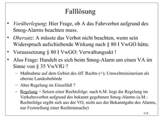 Falllösung
• Vorüberlegung: Hier Frage, ob A das Fahrverbot aufgrund des
  Smog-Alarms beachten muss.
• Obersatz: A müsste das Verbot nicht beachten, wenn sein
  Widerspruch aufschiebende Wirkung nach § 80 I VwGO hätte.
• Voraussetzung § 80 I VwGO: Verwaltungsakt !
• Also Frage: Handelt es sich beim Smog-Alarm um einen VA im
  Sinne von § 35 VwVfG ?
   – Maßnahme auf dem Gebiet des öff. Rechts (+); Umweltministerium als
     oberste Landesbehörde
   – Aber Regelung im Einzelfall ?
   – Regelung = Setzen einer Rechtsfolge: nach h.M. liegt die Regelung im
     Verkehrsverbot aufgrund des bekannt gegebenen Smog-Alarms (a.M.:
     Rechtsfolge ergibt sich aus der VO, nicht aus der Bekanntgabe des Alarms,
     nur Feststellung einer Rechtstatsache)
                                                                       114
 