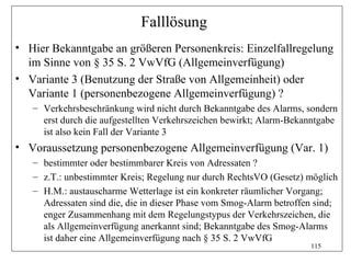 Falllösung
• Hier Bekanntgabe an größeren Personenkreis: Einzelfallregelung
  im Sinne von § 35 S. 2 VwVfG (Allgemeinverfügung)
• Variante 3 (Benutzung der Straße von Allgemeinheit) oder
  Variante 1 (personenbezogene Allgemeinverfügung) ?
   – Verkehrsbeschränkung wird nicht durch Bekanntgabe des Alarms, sondern
     erst durch die aufgestellten Verkehrszeichen bewirkt; Alarm-Bekanntgabe
     ist also kein Fall der Variante 3
• Voraussetzung personenbezogene Allgemeinverfügung (Var. 1)
   – bestimmter oder bestimmbarer Kreis von Adressaten ?
   – z.T.: unbestimmter Kreis; Regelung nur durch RechtsVO (Gesetz) möglich
   – H.M.: austauscharme Wetterlage ist ein konkreter räumlicher Vorgang;
     Adressaten sind die, die in dieser Phase vom Smog-Alarm betroffen sind;
     enger Zusammenhang mit dem Regelungstypus der Verkehrszeichen, die
     als Allgemeinverfügung anerkannt sind; Bekanntgabe des Smog-Alarms
     ist daher eine Allgemeinverfügung nach § 35 S. 2 VwVfG
                                                                     115
 