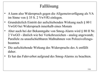 Falllösung
• A kann also Widerspruch gegen die Allgemeinverfügung als VA
  im Sinne von § 35 S. 2 VwVfG einlegen.
• Grundsätzlich Eintritt der aufschiebenden Wirkung nach § 80 I
  VwGO bei Widerspruch innerhalb eines Monats
• Aber auch bei der Bekanntgabe von Smog-Alarm wird § 80 II Nr.
  2 VwGO - ähnlich wie bei Verkehrszeichen - analog angewandt;
  Parallele zu unaufschiebbaren Maßnahmen von Polizeivollzugs-
  beamten
• Die aufschiebende Wirkung des Widerspruchs des A entfällt
  daher.
• Er hat das Fahrverbot aufgrund des Smog-Alarms zu beachten.


                                                         116
 