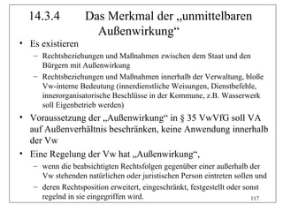 14.3.4          Das Merkmal der „unmittelbaren
                    Außenwirkung“
• Es existieren
   – Rechtsbeziehungen und Maßnahmen zwischen dem Staat und den
     Bürgern mit Außenwirkung
   – Rechtsbeziehungen und Maßnahmen innerhalb der Verwaltung, bloße
     Vw-interne Bedeutung (innerdienstliche Weisungen, Dienstbefehle,
     innerorganisatorische Beschlüsse in der Kommune, z.B. Wasserwerk
     soll Eigenbetrieb werden)
• Voraussetzung der „Außenwirkung“ in § 35 VwVfG soll VA
  auf Außenverhältnis beschränken, keine Anwendung innerhalb
  der Vw
• Eine Regelung der Vw hat „Außenwirkung“,
   – wenn die beabsichtigten Rechtsfolgen gegenüber einer außerhalb der
     Vw stehenden natürlichen oder juristischen Person eintreten sollen und
   – deren Rechtsposition erweitert, eingeschränkt, festgestellt oder sonst
     regelnd in sie eingegriffen wird.                                  117
 