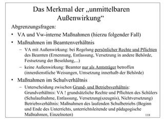 Das Merkmal der „unmittelbaren
                Außenwirkung“
Abgrenzungsfragen:
• VA und Vw-interne Maßnahmen (hierzu folgender Fall)
• Maßnahmen im Beamtenverhältnis
   – VA mit Außenwirkung: bei Regelung persönlicher Rechte und Pflichten
     des Beamten (Ernennung, Entlassung, Versetzung in andere Behörde,
     Festsetzung der Besoldung,...)
   – keine Außenwirkung: Beamter nur als Amtsträger betroffen
     (innerdienstliche Weisungen, Umsetzung innerhalb der Behörde)
• Maßnahmen im Schulverhältnis
   – Unterscheidung zwischen Grund- und Betriebsverhältnis:
     Grundverhältnis: VA ! grundsätzliche Rechte und Pflichten des Schülers
     (Schulaufnahme, Entlassung, Versetzung(szeugnis), Nichtversetzung)
     Betriebsverhältnis: Maßnahmen des laufenden Schulbetriebs (Beginn
     und Ende des Unterrichts, unterrichtsleitende und pädagogische
     Maßnahmen, Einzelnoten)                                         118
 