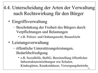 4.4. Unterscheidung der Arten der Verwaltung
     nach Rechtswirkung für den Bürger
  • Eingriffsverwaltung
    – Beschränkung der Freiheit des Bürgers durch
      Verpflichtungen und Belastungen
       • z.B. Polizei- und Ordnungsrecht, Bauaufsicht
  • Leistungsverwaltung
    – öffentliche Unterstützungsleistungen,
      Bedarfsbefriedigung
       • z.B. Sozialhilfe, BaföG, Bereitstellung öffentlicher
         Infrastruktureinrichtungen wie Schulen,
         Kindergärten, Krankenhäuser, Versorgungsbetriebe
                                                            12
 