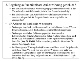 3. Regelung auf unmittelbare Außenwirkung gerichtet ?
   – Hat die Aufsichtsbehörde Rechtsfolgen gegenüber einer außerhalb der
     Vw stehenden natürlichen oder juristischen Person beabsichtigt?
   – Hat die Maßnahme der Aufsichtbehörde die Rechtsposition der S
     erweitert, eingeschränkt, festgestellt oder sonst regelnd in sie
     eingegriffen?
• VA-Qualität bei staatlichen Weisungen:
   – Weisungen innerhalb der Bundes- und Landesbehörden: keine VA, nur
     Innenwirkung (z.B. MI des Landes gegenüber Bezirksregierung)
   – Weisungen staatlicher Behörden gegenüber kommunalen
     Körperschaften (Städten, Gemeinden) haben Außenwirkung (und sind
     dann VA), wenn sie die Gemeinde in ihrem eigenen Wirkungskreis
     betreffen (Art. 28 II GG: Selbstverwaltungsrecht der Gemeinde für
     eigene Angelegenheiten)
   – im übertragenen Wirkungskreis (Kommunen führen staatl. Aufgaben als
     mittelbare StaatsVw aus): nur Vw-interne Wirkung, also kein VA
     Ausnahme: Gemeinde hat auch im übertragenen Wirkungskreis eine
     besondere Rechtsstellung aufgrund von Art. 28 II GG (BVerwG DVBl
                                                                    121
     1995, 744 f.)
 