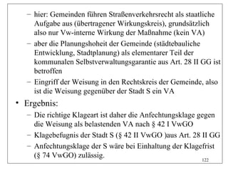 – hier: Gemeinden führen Straßenverkehrsrecht als staatliche
    Aufgabe aus (übertragener Wirkungskreis), grundsätzlich
    also nur Vw-interne Wirkung der Maßnahme (kein VA)
  – aber die Planungshoheit der Gemeinde (städtebauliche
    Entwicklung, Stadtplanung) als elementarer Teil der
    kommunalen Selbstverwaltungsgarantie aus Art. 28 II GG ist
    betroffen
  – Eingriff der Weisung in den Rechtskreis der Gemeinde, also
    ist die Weisung gegenüber der Stadt S ein VA
• Ergebnis:
  – Die richtige Klageart ist daher die Anfechtungsklage gegen
    die Weisung als belastenden VA nach § 42 I VwGO
  – Klagebefugnis der Stadt S (§ 42 II VwGO )aus Art. 28 II GG
  – Anfechtungsklage der S wäre bei Einhaltung der Klagefrist
    (§ 74 VwGO) zulässig.                                 122
 