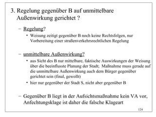 3. Regelung gegenüber B auf unmittelbare
   Außenwirkung gerichtet ?
   – Regelung?
      • Weisung zeitigt gegenüber B noch keine Rechtsfolgen, nur
        Vorbereitung einer straßenverkehrsrechtlichen Regelung


   – unmittelbare Außenwirkung?
      • aus Sicht des B nur mittelbare, faktische Auswirkungen der Weisung
        über die beeinflusste Planung der Stadt; Maßnahme muss gerade auf
        die unmittelbare Außenwirkung auch dem Bürger gegenüber
        gerichtet sein (final, gewollt)
      • hier nur gegenüber der Stadt S, nicht aber gegenüber B


   – Gegenüber B liegt in der Aufsichtsmaßnahme kein VA vor,
     Anfechtungsklage ist daher die falsche Klageart
                                                                   124
 