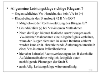 • Allgemeine Leistungsklage richtige Klageart ?
   – Gegen schlichtes Vw-Handeln, das kein VA ist (+)
   – Klagebefugnis des B analog § 42 II VwGO ?
      • Möglichkeit der Rechtsverletzung des Bürgers B ?
      • Grundsätzlich (-) bei Vw-internen Maßnahmen
      • Nach der Rspr. können faktische Auswirkungen auch
        Vw-interner Maßnahmen eine Klagebefugnis verleihen,
        wenn der Bürger hierdurch in seinen Rechten verletzt
        werden kann (z.B. ehrverletzende Äußerungen innerhalb
        eines Vw-internen Polizeiberichts)
      • hier aber keinerlei Rechtsverletzungen des B durch die
        Aufsichtsmaßnahme möglich, lediglich durch
        nachfolgende Planungen der Stadt S
      • auch Allg. Leistungsklage wäre unzulässig
                                                         125
 