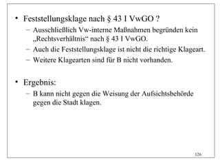 • Feststellungsklage nach § 43 I VwGO ?
  – Ausschließlich Vw-interne Maßnahmen begründen kein
    „Rechtsverhältnis“ nach § 43 I VwGO.
  – Auch die Feststellungsklage ist nicht die richtige Klageart.
  – Weitere Klagearten sind für B nicht vorhanden.


• Ergebnis:
  – B kann nicht gegen die Weisung der Aufsichtsbehörde
    gegen die Stadt klagen.




                                                            126
 