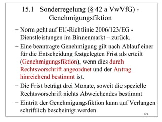 15.1 Sonderregelung (§ 42 a VwVfG) -
         Genehmigungsfiktion
– Norm geht auf EU-Richtlinie 2006/123/EG -
  Dienstleistungen im Binnenmarkt – zurück.
– Eine beantragte Genehmigung gilt nach Ablauf einer
  für die Entscheidung festgelegten Frist als erteilt
  (Genehmigungsfiktion), wenn dies durch
  Rechtsvorschrift angeordnet und der Antrag
  hinreichend bestimmt ist.
– Die Frist beträgt drei Monate, soweit die spezielle
  Rechtsvorschrift nichts Abweichendes bestimmt
– Eintritt der Genehmigungsfiktion kann auf Verlangen
  schriftlich bescheinigt werden.                     128
 