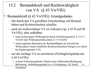 15.2     Bestandskraft und Rechtswidrigkeit
              von VA (§ 43 VwVfG)
• Bestandskraft (§ 43 VwVfG): Grundgedanke:
  – Die durch den VA getroffene Entscheidung soll Bestand
    haben und Rechtssicherheit schaffen
  – auch ein rechtswidriger VA ist wirksam (vgl. § 43 II und III
    VwVfG), aber aufhebbar
     • nach rechtzeitigem Widerspruch durch Anfechtungsurteil, § 113 I 1
       VwGO oder Widerspruchsbescheid, § 73 VwGO)
     • schon jegliches Bestreiten der Rechtmäßigkeit als Zweifel der
       Wirksamkeit würde erhebliche Rechtsunsicherheit bringen (vor allem
       bei begünstigenden VA)
  – nur der nichtige VA ist unwirksam (Nichtigkeitsgründe des
    § 44 VwVfG)
     • weitere Erlöschensgründe: Eintritt einer auflösenden Bedingung/
       Befristung; Aufhebungsgründe (s.o.); Erledigung, z.B. durch 129
       Zeitablauf
 