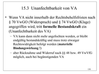 15.3 Unanfechtbarkeit von VA

• Wenn VA nicht innerhalb der Rechtsbehelfsfristen nach
  § 70 VwGO (Widerspruch) und § 74 VwGO (Klage)
  angegriffen wird, tritt formelle Bestandskraft ein
  (Unanfechtbarkeit des VA)
   – VA kann dann nicht mehr angefochten werden, er bleibt
     endgültig bestandskräftig und muss trotz etwaiger
     Rechtswidrigkeit befolgt werden (materielle
     Bindungswirkung !)
   – aber Rücknahme und Widerruf nach §§ 48 bzw. 49 VwVfG
     möglich, auch bei begünstigenden VA


                                                      130
 